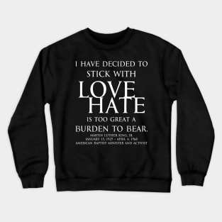 I have decided to stick with love. Hate is too great a burden to bear. Martin Luther King, Jr. American Baptist minister and activist - motivational inspirational awakening increase productivity quote - white Crewneck Sweatshirt